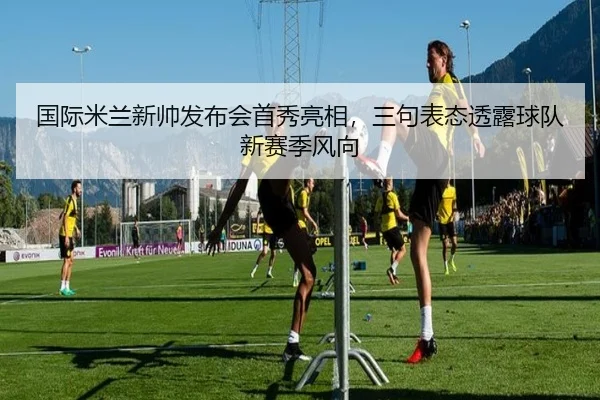 国际米兰新帅发布会首秀亮相，三句表态透露球队新赛季风向