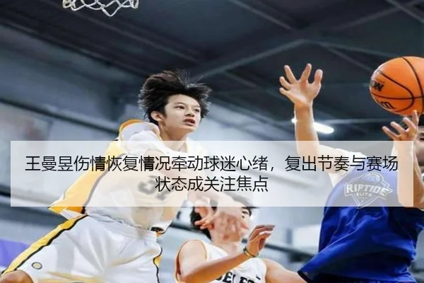王曼昱伤情恢复情况牵动球迷心绪，复出节奏与赛场状态成关注焦点
