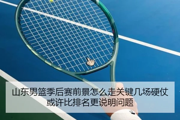 山东男篮季后赛前景怎么走关键几场硬仗或许比排名更说明问题